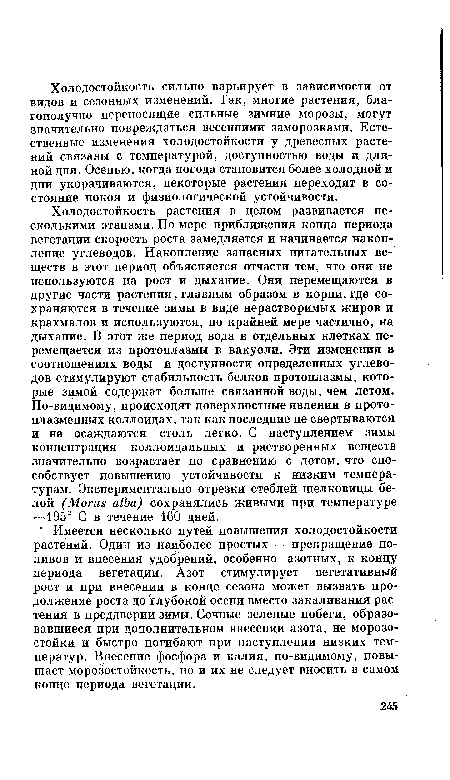 Холодостойкость растения в целом развивается несколькими этапами. По мере приближения конца периода вегетации скорость роста замедляется и начинается накопление углеводов. Накопление запасных питательных веществ в этот период объясняется отчасти тем, что они не используются на рост и дыхание. Они перемещаются в другие части растения, главным образом в корни, где сохраняются в течение зимы в виде нерастворимых жиров и крахмалов и используются, по крайней мере частично, на дыхание. В этот же период вода в отдельных клетках перемещается из протоплазмы в вакуоли. Эти изменения в соотношениях воды и доступности определенных углеводов стимулируют стабильность белков протоплазмы, которые зимой содержат больше связанной воды, чем летом. По-видимому, происходят поверхностные явления в протоплазменных коллоидах, так как последние не свертываются и не осаждаются столь легко. С наступлением зимы концентрация коллоидальных и растворенных веществ значительно возрастает по сравнению с летом, что способствует повышению устойчивости к низким температурам. Экспериментально отрезки стеблей шелковицы белой (Morus alba) сохранялись живыми при температуре —195° С в течение 160 дней.