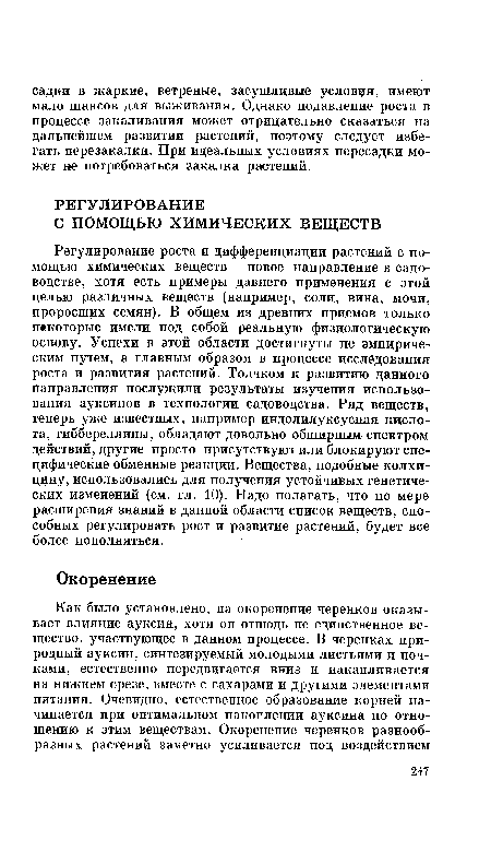 Регулирование роста и дифференциации растений с помощью химических веществ— новое направление в садоводстве, хотя есть примеры давнего применения с этой целью различных веществ (например, соли, вина, мочи, проросших семян). В общем из древних приемов только некоторые имели под собой реальную физиологическую основу. Успехи в этой области достигнуты не эмпирическим путем, а главным образом в процессе исследования роста и развития растений. Толчком к развитию данного направления послужили результаты изучения использования ауксинов в технологии садоводства. Ряд веществ, теперь уже известных, например индолилуксусная кислота, гиббереллины, обладают довольно обширным спектром действий, другие просто присутствуют или блокируют специфические обменные реакции. Вещества, подобные колхицину, использовались для получения устойчивых генетических изменений (см. гл. 10). Надо полагать, что по мере расширения знаний в данной области список веществ, способных регулировать рост и развитие растений, будет все более пополняться.