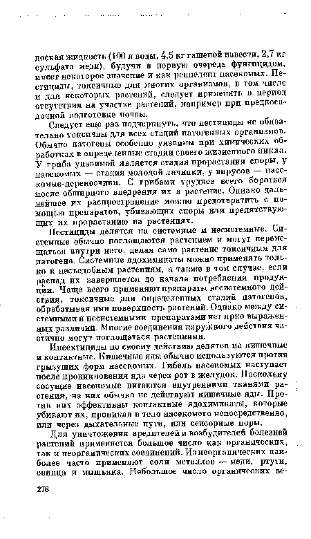 Следует еще раз подчеркнуть, что пестициды не обязательно токсичны для всех стадий патогенных организмов. Обычно патогены особенно уязвимы при химических обработках в определенные стадии своего жизненного цикла. У гриба уязвимой является стадия прорастания споры, у наоекомых — стадия молодой личинки, у вирусов — насекомые-переносчики. С грибами труднее всего бороться после обширного внедрения их в растение. Однако дальнейшее Их распространение можно предотвратить с помощью препаратов, убивающих споры или препятствующих их прорастанию на растениях.