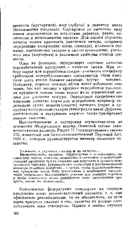 Один из факторов, определящих сортовое качество переработанной продукции,— качество сырья. При отборе сырья для переработки следует учитывать специфику требований перерабатывающих предприятий. Одни признаки здесь имеют большее значение, другие — меньшее. Например, окраска кожицы яблок имеет небольшое значение, так как кожицу в процессе переработки удаляют, но крупность плодов очень важна из-за ограничений машин для удаления кожуры. Определяют специфические признаки качества сырья для переработки, например содержание сухих веществ (томаты), мягкость (горох и кукуруза) и содержание сахаров (виноград на вино). Дефекты, консистенция и внутренняя окраска также приобретают важное значение.