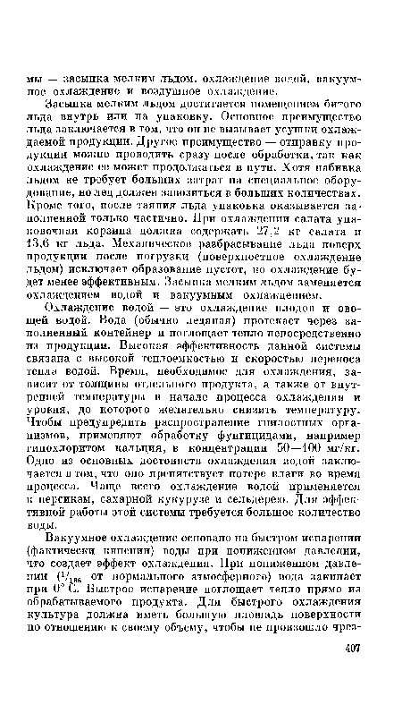 Охлаждение водой — это охлаждение плодов и овощей водой. Вода (обычно ледяная) протекает через заполненный контейнер и поглощает тепло непосредственно из продукции. Высокая эффективность данной системы связана с высокой теплоемкостью и скоростью переноса тепла водой. Время, необходимое для охлаждения, зависит от толщины отдельного продукта, а также от внутренней температуры в начале процесса охлаждения и уровня, до которого желательно снизить температуру. Чтобы предупредить распространение гнилостных организмов, применяют обработку фунгицидами, например гипохлоритом кальция, в концентрации 50—100 мг/кг. Одно из основных достоинств охлаждения водой заключается в том, что оно препятствует потере влаги во время процесса. Чаще всего охлаждение водой применяется к персикам, сахарной кукурузе и сельдерею. Для эффективной работы этой системы требуется большое количество воды.