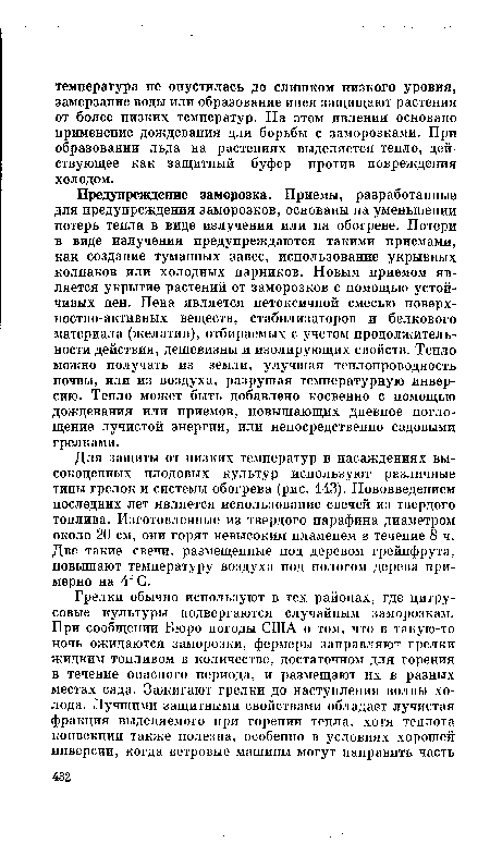 Предупреждение заморозка. Приемы, разработанные для предупреждения заморозков, основаны на уменьшении потерь тепла в виде излучения или на обогреве. Потери в виде излучения предупреждаются такими приемами, как создание туманных завес, использование укрывных колпаков или холодных парников. Новым приемом является укрытие растений от заморозков с помощью устойчивых пен. Пена является нетоксичной смесью поверх-ностно-активных веществ, стабилизаторов и белкового материала (желатин), отбираемых с учетом продолжительности действия, дешевизны и изолирующих свойств. Тепло можно получать из земли, улучшая теплопроводность почвы, или из воздуха, разрушая температурную инверсию. Тепло может быть добавлено косвенно с помощью дождевания или приемов, повышающих дневное поглощение лучистой энергии, или непосредственно садовыми грелками.