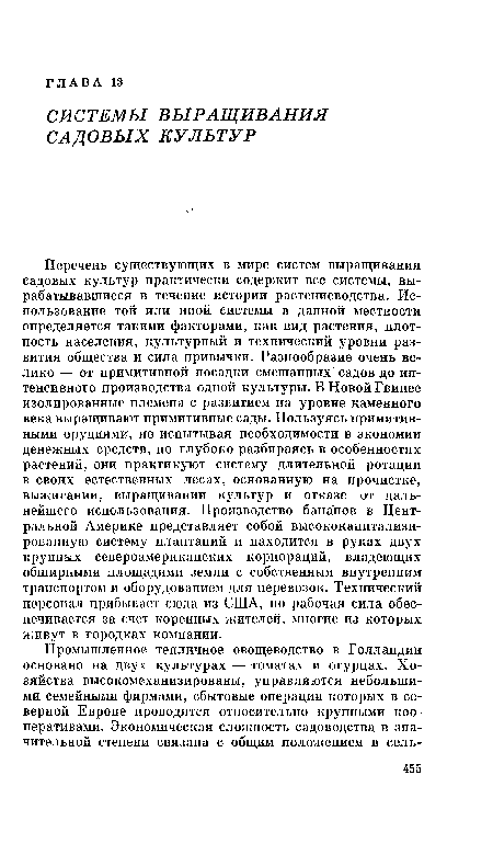 Перечень существующих в мире систем выращивания садовых культур практически содержит все системы, вырабатывавшиеся в течение истории растениеводства. Использование той или иной системы в данной местности определяется такими факторами, как вид растения, плотность населения, культурный и технический уровни развития общества и сила привычки. Разнообразие очень велико — от примитивной посадки смешанных садов до интенсивного производства одной культуры. В Новой Гвинее изолированные племена с развитием на уровне каменного века выращивают примитивные сады. Пользуясь примитивными орудиями, не испытывая необходимости в экономии денежных средств, но глубоко разбираясь в особенностях растений, они практикуют систему длительной ротации в своих естественных лесах, основанную на прочистке, выжигании, выращивании культур и отказе от дальнейшего использования. Производство бананов в Центральной Америке представляет собой высококапитализи-рованную систему плантаций и находится в руках двух крупных североамериканских корпораций, владеющих обширными площадями земли с собственным внутренним транспортом и оборудованием для перевозок. Технический персонал прибывает сюда из США, но рабочая сила обеспечивается за счет коренных жителей, многие из которых живут в городках компании.