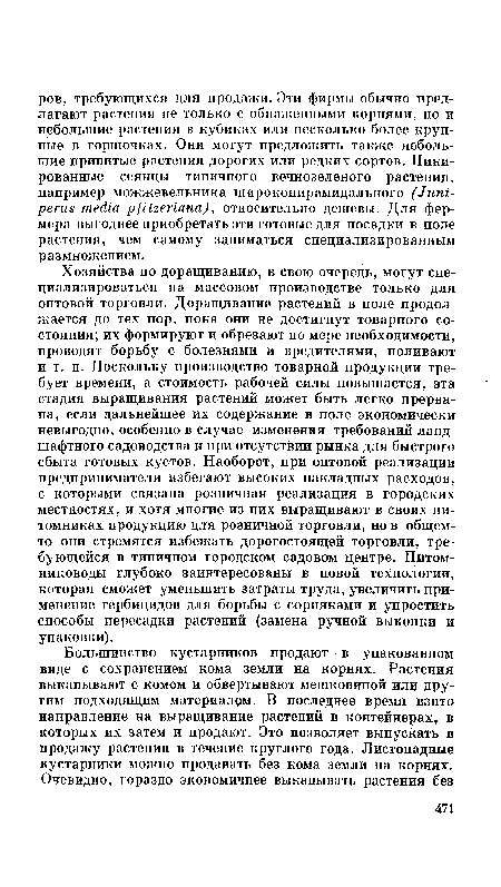 Хозяйства по доращиванию, в свою очередь, могут специализироваться на массовом производстве только для оптовой торговли. Доращивание растений в поле продолжается до тех пор, пока они не достигнут товарного состояния; их формируют и обрезают по мере необходимости, проводят борьбу с болезнями и вредителями, поливают и т. п. Поскольку производство товарной продукции требует времени, а стоимость рабочей силы повышается, эта стадия выращивания растений может быть легко прервана, если дальнейшее их содержание в поле экономически невыгодно, особенно в случае изменения требований ландшафтного садоводства и при отсутствии рынка для быстрого сбыта готовых кустов. Наоборот, при оптовой реализации предприниматели избегают высоких накладных расходов, с которыми связана розничная реализация в городских местностях, и хотя многие из них выращивают в своих питомниках продукцию для розничной торговли, но в общем-то они стремятся избежать дорогостоящей торговли, требующейся в типичном городском садовом центре. Питом-ниководы глубоко заинтересованы в новой технологии, которая сможет уменьшить затраты труда, увеличить применение гербицидов для борьбы с сорняками и упростить способы пересадки растений (замена ручной выкопки и упаковки).