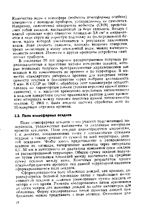 Поля атмосферных осадков — это участки подстилающей поверхности, увлажненные выпавшими за различные интервалы времени осадками. Поле осадков характеризуется изогиетами, т. е. линиями, соединяющими точки с одинаковыми суммами осадков, а также средней их суммой на всей территории, занятой осадками. Чтобы иметь представление о распределении осадков по площади, вычерчивают изогиеты через интервалы 0,1...50 мм в зависимости от диапазона изменения сумм осадков на рассматриваемой территории. Общую сумму осадков получают путем умножения площадей между изогиетами на среднюю сумму осадков между ними. Конечным результатом одного осадкообразующего процесса над данной территорией являются сформировавшиеся поля осадков.