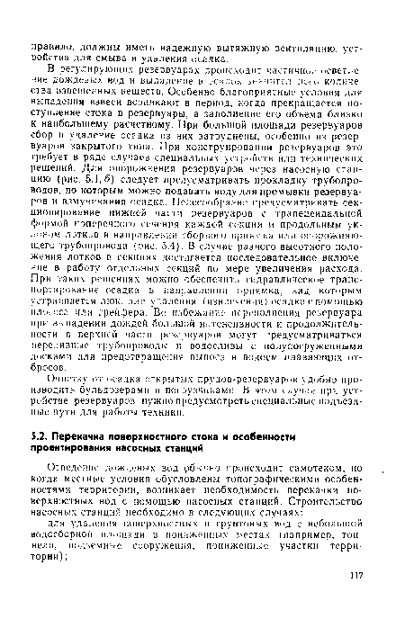 В регулирующих резервуарах происходит частичное осветление дождеьых вод и выпадение в осади г значительно! о количества взвешенных веществ. Особенно благоприятные условия для выпадения взвеси возникают в период, когда прекращается поступление стока в резервуары, а заполнение его объема близко к наибольшему расчетному. При большой площади резервуаров сбор и удаление осадка из них затруднены, особенно из резервуаров закрытого типа. При конструировании резервуаров это требует в ряде случаев специальных устройств или технических решений. Для опорожнения резервуаров через насосную станцию (рис. 5.1,6) следует предусматривать прокладку трубопроводов, по которым можно подавать воду для промывки резервуаров и взмучивания осадка. Целесообразно предусматривать секционирование нижней части резервуаров с трапецеидальной формой поперечного сечения каждой секции и продольным уклоном лотков в направлении сборного приямка или опорожняющего трубопровода (рис. 5.4). В случае разного высотного положения лотков в секциях достигается последовательное включение в работу отдельных секций по мере увеличения расхода. При таких решениях можно обеспечить гидравлическое транспортирование осадка в направлении приямка, над которым устраивается люк, для удаления (извлечения) осадка с помощью илососа или грейфера. Во избежание переполнения резервуара при выпадении дождей большой интенсивности и продолжительности в верхней части резервуаров могут предусматриваться переливные трубопроводы и водосливы с полупогруженными досками для предотвращения выноса в водоем плавающих отбросов.