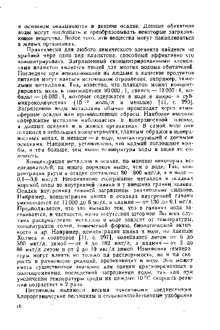 Практически для любого химического элемента найдется по крайней мере один вид планктона, способный эффективно его концентрировать. Загрязненный сконцентрированными элементами планктон является пищей для многих водных обитателей. Последние при использовании их людьми в качестве продуктов питания могут явиться источником отравления, например, тяжелыми металлами. Так, известно, что планктон может концентрировать медь в соотношении 90 000: 1, свинец— 12 000: 1, кобальт— 16 000: 1, которые содержатся в воде в микро- и субмикроколичествах (10 10 моль/л и меньше) [11, с. 293]. Загрязнение воды металлами обычно происходит через атмосферные осадки или промышленные сбросы. Наиболее высокое содержание металлов наблюдается в поверхностной пленке, в донных осадках и в живых организмах. В самой воде они остаются в небольших концентрациях, главным образом в поверхностных водах, и меньше — в воде, контактирующей с донными осадками. Например, установлено, что кадмий поглощают крабы, и тем больше, чем выше температура воды и ниже ее соленость.