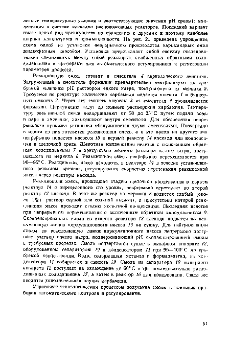 Реакционную смесь готовят в смесителе 4 периодического действия. Загруженный в смеситель формалин предварительно нейтрализуют до требуемой величины pH раствором едкого натра, поступающего из мерника 5. Требуемое по рецептуре количество карбамида подается шнеком 1 в бункерную емкость 2. Через эту емкость насосом 3 из смесителя 4 прокачивается формалин. Циркуляцию ведут до полного растворения карбамида. Температуру реакционной смеси поддерживают от 30 до 35° С путем подачи воды и пара в змеевики, находящиеся внутри смесителя. Для обеспечения непрерывности процесса установка обслуживается двумя смесителями. Поочередно в одном из них готовится реакционная смесь, а в это время из другого она непрерывно подается насосом 15 в первый реактор 14 каскада для конденсации в щелочной среде. Щелочная конденсация ведется с включенным обратным холодильником 7 в присутствии водного раствора едкого натра, поступающего из мерника 6. Реакционная смесь непрерывно перемешивается при 90—96° С. Реакционная масса находится в реакторе 14 в течение установленного режимом времени, регулируемого скоростью перетекания реакционной массы через реакторы каскада.