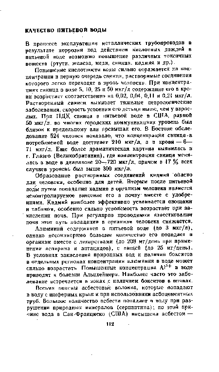 Повышение кислотности воды сильно отражается на концентрации в первую очередь свинца, растворимые соединения которого легко переходят в кровь человека. При концентрациях свинца в воде 5, 10, 25 и 50 мкг/л содержание его в крови возрастает соответственно на 0,02, 0,04, 0,11 и 0,21 мкг/л. Растворенный свинец вызывает тяжелые неврологические заболевания, скорость усвоения его детьми выше, чем у взрослых. При ПДК свинца в питьевой воде в США, равной 50 мкг/л, во многих городских коммуникациях уровень был близок к предельному или превышал его. В Бостоне обследование 524 человек показало, что концентрация свинца-в потребляемой воде достигает 210 мкг/л, а в крови — 6— 71 мкг/л. Еще более драматическая картина выявилась в г. Глазго (Великобритания), где концентрация свинца менялась в воде в диапазоне 20—720 мкг/л, причем в 17 % всех случаев уровень был выше 300 мкг/л.