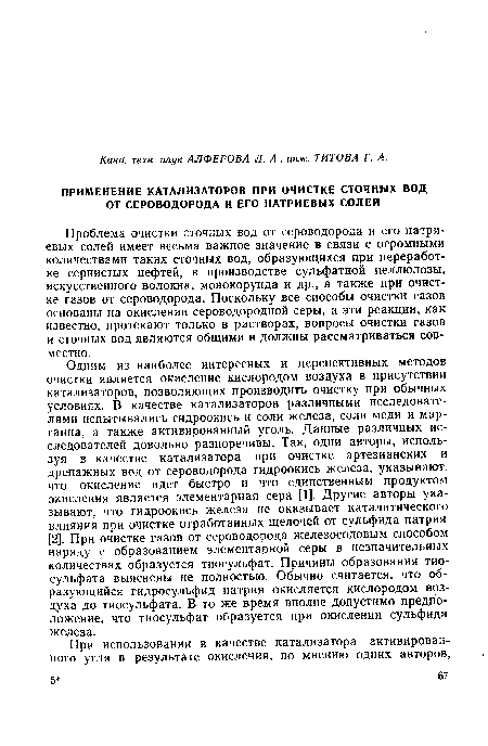 Одним из наиболее интересных и перспективных методов очистки является окисление кислородом воздуха в присутствии катализаторов, позволяющих производить очистку при обычных условиях. В качестве катализаторов различными исследователями испытывались гидроокись и соли железа, соли меди и марганца, а также активированный уголь. Данные различных исследователей довольно разноречивы. Так, одни авторы, используя в качестве катализатора при очистке артезианских и дреиажных вод от сероводорода гидроокись железа, указывают, что окисление идет быстро и что единственным продуктом окисления является элементарная сера [1]. Другие авторы указывают, что гидроокись железа не оказывает каталитического влияния при очистке отработанных щелочей от сульфида натрия [2]. При очистке газов от сероводорода железосодовым способом наряду с образованием элементарной серы в незначительных количествах образуется тиосульфат. Причины образования тиосульфата выяснены не полностью. Обычно считается, что образующийся гидросульфид натрия окисляется кислородом воздуха до тиосульфата. В то же время вполне допустимо предположение, что тиосульфат образуется при окислении сульфида железа.