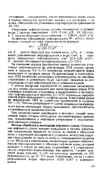 Методы обработки и ликвидации нефтяного шлама. Образование нефтяного шлама вызвано попаданием в систему канализации механических примесей: из нефти, из свежей и оборотной воды, с территории предприятия и установок, вследствие коррозии оборудования, от пыли из воздуха, попадающей на градирни и т.д. Поступая в канализацию, механические примеси обволакиваются нефтепродуктами и образуют нефтяной шлам, который выпадает в осадок на очистных сооружениях и в сооружениях систем оборотного водоснабжения. Как правило, ’’свежий” нефтяной шлам содержит 5—10% механических примесей, до 20% нефтепродуктов, до 70—75% воды. Установлено, что на 1 т перерабатываемой нефти образуется 0,005—0,007 т нефтяного шлама.