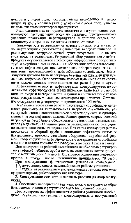 Равномерность распределения потока сточных вод по секциям нефтеловушек достигается с помощью входных шиберов. О равномерности загрузки секций судят визуально — по высоте слоя воды на водосливах. Регулярный сбор уловленного нефтепродукта осуществляется с помощью нефтесборных поворотных труб и скребного механизма. Для облегчения отбора плавающего слоя нефти следует предусматривать обогрев верхнего слоя или зоны, примыкающей к нефтесборным устройствам. Нефтеловушки должны быть перекрыты бетонными плитами или усиленным шифером. Освобождение донных приямков от накопившего шлама должно производиться не реже 1 раза в сутки.