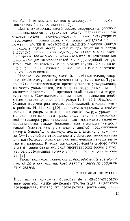 Необходимо оценить, хотя бы приблизительно, энергию, необходимую для изменения структуры воды. Трудно найти первоначальную причину такого утверждения, но часто указывается, что разрыв водородных связей является обязательной предпосылкой изменения структуры воды. Следовательно, для такого изменения необходимо затратить энергию порядка 16,7—25,1 кДж/моль. Однако имеется ряд веских соображений, прежде всего в работах И. Попла [10], свидетельствующих о необязательном разрыве водородных связей. Структурные изменения под влиянием различных внешних воздействий— температуры, давления или магнитных полей — определяются также большим или меньшим изгибом связей (изменением угла между линией, соединяющей центры ближайших молекул воды, и направлением связи О—Н одной из этих молекул). Энергия, необходимая для изгиба водородных связей, неизмеримо меньше энергии их разрыва. К тому же одновременная деформация угла и длины связи молекул энергетически более выгодна, чем деформация только угла или только длины связи [7].