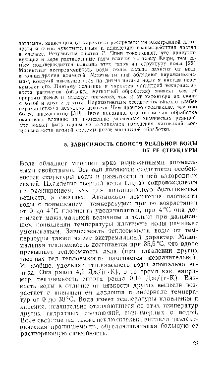 Вода обладает многими ярко выраженными аномальными свойствами. Все они являются следствием особенностей структуры воды и развитости в ней водородных связей. Плавление твердой воды (льда) сопровождается не расширением, как для подавляющего большинства веществ, а сжатием. Аномально изменение плотности воды с повышением температуры: при ее возрастании от 0 до 4°С плотность увеличивается, при 4°С она достигает максимальной величины и только при дальнейшем повышении температуры плотность воды начинает уменьшаться. Зависимость теплоемкости воды от температуры также имеет экстремальный характер. Минимальная теплоемкость достигается при 35,5 °С, что вдвое превышает теплоемкость льда (при плавлении других твердых тел теплоемкость изменяется незначительно). И вообще, удельная теплоемкость воды аномально велика. Она равна 4,2 Дж/(г-К), в то время как, например, теплоемкость спирта равна 0,14 Дж/(г-К). Вязкость воды в отличие от вязкости других веществ возрастает с повышением давления в интервале температур от 0 до 30°С. Вода имеет температуры плавления и кипения, значительно отличающиеся от этих температур других гидратных соединении, соразмерных с водой. Воде свойственна также исключительно высокая диэлектрическая проницаемость, обусловливающая большую ее растворяющую способность.