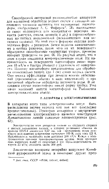 Электромагниты этих аппаратов состоят из стального стержня с шестью кольцевыми пазами, в которых размещена обмотка из провода ПЭЛ-1 диаметром 0,37 мм, ток — постоянный; после селенового выпрямителя напряжение составляет 100 В, сила тока 0,5 А. Напряженность магнитного поля достигает 200 кА/м. Кожух с электромагнитом заполнен трансформаторным маслом. Вода проходит семь магнитных полей со скоростью 2 м/с. Производительность аппарата 25 м3/ч; стоимость около 300 руб.