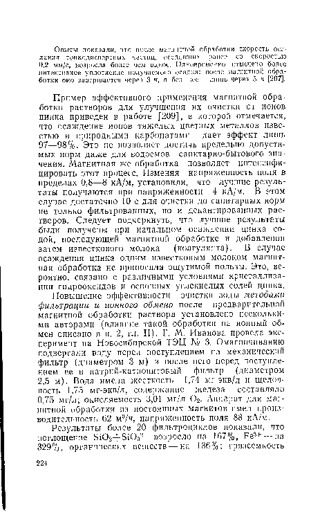 Пример эффективного применения магнитной обработки растворов для улучшения их очистки от ионов цинка приведен в работе [209], в которой отмечается, что осаждение ионов тяжелых цветных металлов известью и природными карбонатами дает эффект лишь 97—98%. Это не позволяет достичь предельно допустимых норм даже для водоемов санитарно-бытового значения. Магнитная же обработка позволяет интенсифицировать этот процесс. Изменяя напряженность поля в пределах 0,8—8 кА/м, установили, что лучшие результаты получаются при напряженности 4 кА/м. В этом случае достаточно 10 с для очистки до санитарных норм не только фильтрованных, но и декантированных растворов. Следует подчеркнуть, что лучшие результаты были получены при начальном осаждении цинка содой, последующей магнитной обработке и добавлении затем известкового молока (коагулянта). В случае осаждения цинка одним известковым молоком магнитная обработка не приносила ощутимой пользы. Это, вероятно, связано с различными условиями кристаллизации гидрооксидов и основных углекислых солей цинка.