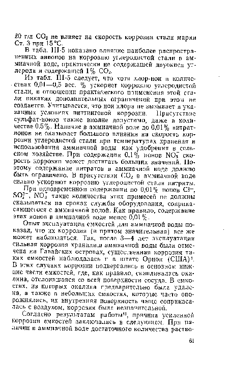 Из табл. III-5 следует, что хотя хлор-ион в количествах 0,01—0,5 вес. % ускоряет коррозию углеродистой стали, в отношении практического применения этой стали никаких дополнительных ограничений при этом не создается. Учитывается, что ион хлора не вызывает в указанных условиях питтинговой коррозии. Присутствие сульфат-ионов также вполне допустимо, даже в количестве 0,5%. Наличие в аммиачной воде до 0,01% нитрат-ионов не оказывает большого влияния на скорость коррозии углеродистой стали при температурах хранения и использоЬания аммиачной воды как удобрения в сель-ском хозяйстве. При содержании 0,1% ионов ЫОз" скорость коррозии может достигать больших значений. Поэтому содержание нитратов в аммиачной воде должно быть ограничено. В присутствии С02 в аммиачной воде сильно ускоряют коррозию углеродистой стали нитриты.