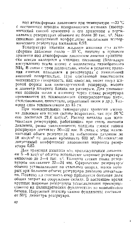 Температура кипения жидкого аммиака при атмосферном давлении около —33 °С, поэтому в процессе хранения под атмосферным давлением аммиак практически всегда находится в кипящем состоянии (благодаря поступлению тепла извне) с выделением газообразного ¡МН3. В связи с этим желательно, чтобы в условиях хранения аммиак находился в резервуарах с наименьшей внешней поверхностью. При одинаковой вместимости наименьшую поверхность, как известно, имеет сосуд шаровой формы или цилиндрический резервуар, высота и диаметр которого близки по размерам. Для уменьшения подвода тепла к аммиаку через стенки резервуара применяется их теплоизоляция (минераловатные маты, стекловолокно, пеностекло, перлитовый песок и др.). Толщина слоя теплоизоляции до 15 см.