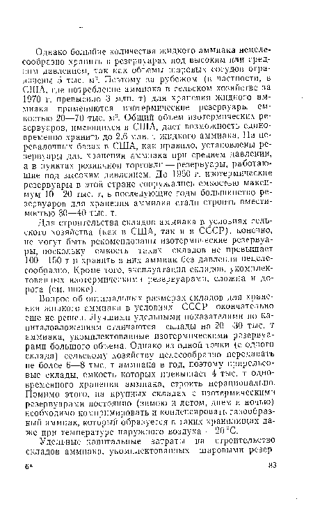 Вопрос об оптимальных размерах складов для хранения жидкого аммиака в условиях СССР окончательно еще не решен. Лучшими удельными показателями по капиталовложениям отличаются склады на 20—30 тыс. т аммиака, укомплектованные изотермическими резервуарами большого объема. Однако из одной точки (с одного склада) сельскому хозяйству целесообразно передавать не более 6—8 тыс. т аммиака в год, поэтому прирельсовые склады, емкость которых превышает 4 тыс. т одновременного хранения аммиака, строить нерационально. Помимо этого, на крупных складах с изотермическими резервуарами постоянно (зимою и летом, днем и ночью) необходимо компримировать и конденсировать газообразный аммиак, который образуется в таких хранилищах даже при температуре наружного воздуха —20 °С.