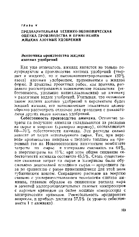 Себестоимость производства аммиака. Основные затраты на получение аммиака складываются из расходов на сырье и энергию (примерно поровну), составляющих 60—70% себестоимости аммиака. Эти расходы сильно зависят от видов используемого сырья. Так, при переводе производства аммиака с твердого топлива на природный газ на Новомосковском химическом комбинате затраты на сырье и материалы снизились на 64%, а энергозатраты на 41%; при этом общее снижение себестоимости аммиака составило 45,5%. Столь существенное снижение затрат на сырье и материалы было обусловлено дешевизной исходного сырья — природного газа по сравнению с ранее применявшимся для этой цели губахинским коксом. Сокращение расходов на энергию связано с усовершенствованием технологии синтеза аммиака, главным образом со снижением расхода пара и заменой малопроизводительных газовых компрессоров с паровым приводом на более мощные компрессоры с электрическим приводом. Рентабельность предприятия возросла, и прибыль достигла 57,5% (к уровню себестоимости 1 т аммиака).