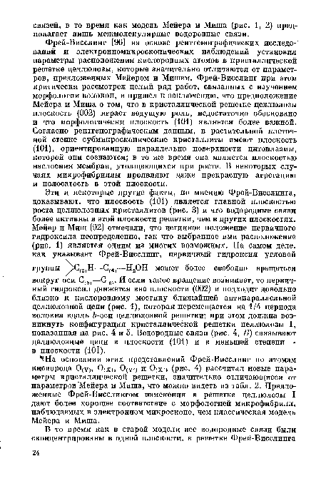 Фрей-Висслинг [96] на основе рентгенографических исследований и электронномикроскопических наблюдений установил параметры расположения кислородных атомов в кристаллической решетке целлюлозы, которые значительно отличаются от параметров, предложенных Мейером и Мишем. Фрей-Висслинг при этом критически рассмотрел целый ряд работ, связанных с изучением морфологии волокон, и пришел к заключению, что предположение Мейера и Миша о том, что в кристаллической решетке целлюлозы плоскость (002) играет ведущую роль, недостаточно обосновано и что морфологически плоскость (101) является более важной. Согласно рентгенографическим данным, в растительной клеточной стенке субмикроскопические кристаллиты имеют плоскость (101), ориентированную параллельно поверхности цитоплазмы, которой они создаются; в то же время она является плоскостью наслоения мембран, утолщающихся при росте. В некоторых случаях микрофибриллы проявляют даже прекрасную агрегацию и полосатость в этой плоскости.