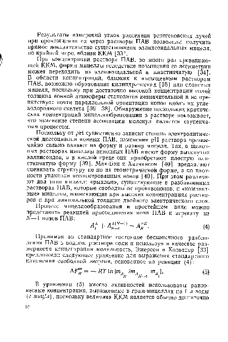 При концентрации раствора ПАВ, во много раз превышающей ККМ, форма мицеллы вследствие повышения ее ассиметрии может переходить из эллипсоидальной в пластинчатую [34]. В области концентраций, близких к насыщенным растворам ПАВ, возможно образование цилиндрических [35] или слоистых мицелл, поскольку при достаточно высокой концентрации солей толщина ионной атмосферы становится незначительной и не препятствует почти параллельной ориентации ионов вдоль их углеводородного скелета [36—38]. Обнаружение нескольких критических концентраций мицеллообразования в растворе показывает, что изменение степени ассоциации молекул является ступенчатым процессом.