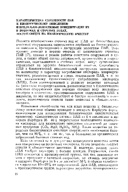 Полнота освобождения сточных вод от ПАВ на биологических очистных сооружениях определяется глубиной их биохимического окисления, приводящего к деструкции молекулы ПАВ. Этот процесс зависит в первую очередь от химического строения ПАВ [7], однако и режим работы очистного сооружения в целом, а также общий состав загрязнений, органических и неорганических, содержащихся в сточных водах, могут существенно отражаться на эффекте биологической очистки. Способность ПАВ к биологической окислительной деструкции оценивается по количеству и характеру потребления кислорода микроорганизмами, развивающимися в среде, содержащей ПАВ, т. е. по так называемому биохимическому потреблению кислорода (ВПК). Если адаптированный к данному веществу активный ил (комплекс микроорганизмов, развивающихся в биологических очистных сооружениях при аэрации сточных вод) поглощает кислород в количестве, пропорциональном содержанию ПАВ в жидкости, то это свидетельствует о быстро протекающем окислении, позволяющем отнести такие вещества к «биологически мягким».