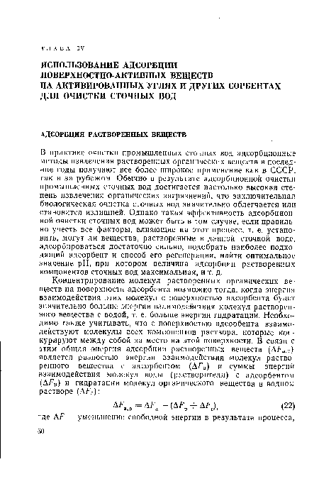 В практике очистки промышленных сточных вод адсорбционные методы извлечения растворенных органических веществ в последние годы получают все более широкое применение как в СССР, так и за рубежом. Обычно в результате адсорбционной очистки промышленных сточных вод достигается настолько высокая степень извлечения органических загрязнений, что заключительная биологическая очистка сточных вод значительно облегчается или становится излишней. Однако такая эффективность адсорбционной очистки сточных вод может быть в том случае, если правильно учесть все факторы, влияющие на этот процесс, т. е. установить, могут ли вещества, растворенные в данной сточной воде, адсорбироваться достаточно сильно, подобрать наиболее подходящий адсорбент и способ его регенерации, найти оптимальное значение pH, при котором величина адсорбции растворенных компонентов сточных вод максимальная, и т. д.