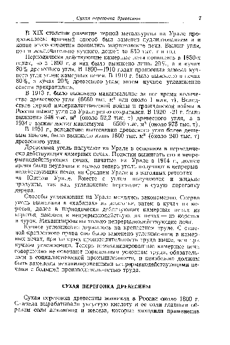 Древесный уголь получают на Урале в основном в периодически действующих камерных печах. Попытки выжигать его в непрерывнодействующих печах, начатые на Урале в 1914 г., долгое время были неудачны и только теперь уголь получают в непрерывнодействующих печах на Среднем Урале и в вагонных ретортах — на Южном Урале. Вместе с углем получаются и жидкие продукты, так как углежжение переходит в сухую перегонку дерева.