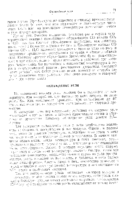 Для ускорения охлаждения угля в печи необходимо исключить возможность поступления в нее воздуха. Однако в полной мер-, этого не удается достигнуть, вследствие чего уголь в печи частично тлеет. и охлаждение сильно замедляется. В начале процесса охлаждения, когда температура в печи высокая, уголь продолжает выделят:., пары л газы, и давление в печи становится выше атмосферного. Затем, благодаря передаче тепла наружу через свод г, стелы ьечи температура вначале быстро, потом все медленнее понижается, выделение газов и паров из угля прекращается, уголь начинает их поглотать, и давление в печи падает ниже атмосферного. Состав газов в печи постепенно меняется и перед открытием печи при низкой температуре в них оказывается "г- азота и свободный кислород.