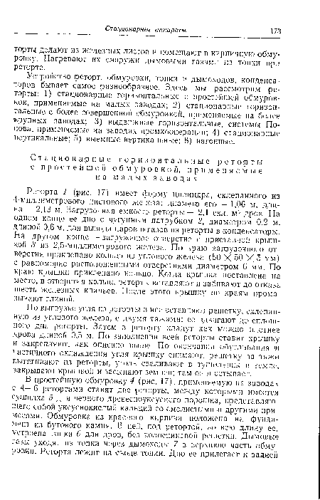 Реторта 1 (рис. 17) имеет форму цилиндра, склепанного из 4-миллиметрового листового железа; диаметр его— 1,06 м, длина — 2,13 м. Загрузочная емкость реторты — 2,1 скл. м13 дров. На одном конце ее дно с чугунным патрубком 2, диаметром 0,2 м, длиной 0,6 м, для вывода паров и газов из реторты в конденсаторы. На другом конце — загрузочное отверстие с приставной крышкой 3 из 2,5-миллиметрового железа. По краю загрузочного отверстия приклепано кольцо из углового железа (50 X 50 X 5 мм) с равномерно расположенными отверстиями диаметром 6 мм. По краю крышки приклепано кольцо. Когда крышка поставлена на место, в отверстия кольца реторты вставляют и забивают до отказа шесть железных клиньев. После этого крышку по краям промазывают глиной.