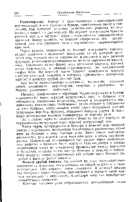 Газогенератор. Корпус 1 газогенератора — цилиндрический вертикальный; в нем находится бункер, переходящий внизу в топливник, под которым устроена колосниковая ¡решетка на подставке, стоящей на дне корпуса. На верхней поверхности бункера имеется люк для загрузки чурок с герметически закрывающейся крышкой. Внизу корпуса, на боковой поверхности его, — выгрузочный люк для удаления золы с герметически закрывающейся крышкой.