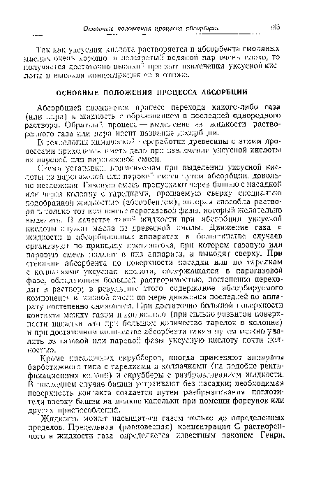 Схема установки, применяемая при выделении уксусной кислоты из парогазовой или паровой смеси путем абсорбции, довольно несложная. Газовую смесь пропускают через башню с насадкой или через колонну с тарелками, орошаемую сверху специально подобранной жидкостью (абсорбентом), которая способна растворять только тот компонент парогазовой фазы, который желательно выделить. В качестве такой жидкости при абсорбции уксусной кислоты служат масла из древесной смолы. Движение газа и жидкости в абсорбционных аппаратах в большинстве случаев организуют по принципу противотока, при котором газовую или паровую смесь подают в низ аппарата, а выводят сверху. При стекании абсорбента по поверхности насадки или по тарелкам с колпачками уксусная кислота, содержащаяся в парогазовой фазе, обладающая большей растворимостью, постепенно переходит в раствор; в результате этого содержание абсорбируемого компонента в газовой смеси по мере движения последней по аппарату постепенно снижается. При достаточно большой поверхности контакта между газом и жидкостью (при сильно развитой поверхности насадки или при большом количество тарелок в колонне) и при достаточном количестве абсорбента таким путем можно удалить из газовой или паровой фазы уксусную кислоту почти полностью.