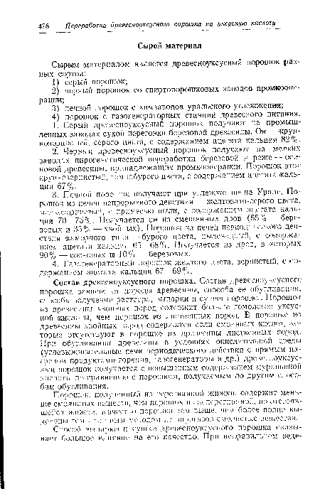 Состав древесноуксусного порошка. Состав древесноуксусного порошка зависит от породы древесины, способа ее обугливания, способа получения раствора, выпарки и сушки порошка. Порошок из древесины хвойных пород содержит больше гомологов уксусной кислоты, чем порошок ив лиственных пород. В порошке из древесины хвойных пород содержатся соли смоляных кислот, которые отсутствуют в порошке из древесины лиственных пород. При обугливании древесины в условиях окислительной среды (углевыжигательные печи периодического действия с прямым нагревом продуктами горения, газогенераторы и др.) древесноуксусный порошок получается с повышенным содержанием муравьиной кислоты по сравнению с порошком, получаемым по другим способам обугливания.