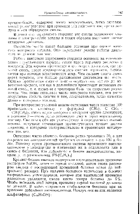 Работа двигателя внутреннего сгорания основана на использовании- периодических взрывов смеси паров горючего вещества с воздухом. Эти взрывы происходят в цилиндрах двигателя, где газовая смесь, после предварительного сжатия поршнями, поджигается при помощи электрических искр. Чем сильнее сжата смесь перед взрывом, тем больше развиваемая двигателем мощность. Однако практически сжатие можно осуществить только до известного предела, так как в дальнейшем происходит детонация газовой смеси, т. е. взрыв ее с чрезмерно большой скоростью разложения. Чем выше октановое число моторного топлива, тем выше допустимая степень сжатия и тем, следовательно, выше качество данного моторного топлива.