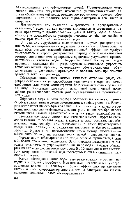 В практике зарубежных водопроводов получил распространение метод обеззараживания воды при помощи озона. Озонирование воды обеспечивает высокий бактерицидный эффект, не требует тщательного контроля дозирования; наряду с обеззараживанием озонирование является прекрасным средством улучшения органолептических свойств воды. Внедрение озона на наших водопроводах позволило бы в ряде случаев значительно упростить технологический процесс, осуществляя обеззараживание, обесцвечивание и устранение привкусов и запахов воды при помощи одного и того же реагента.