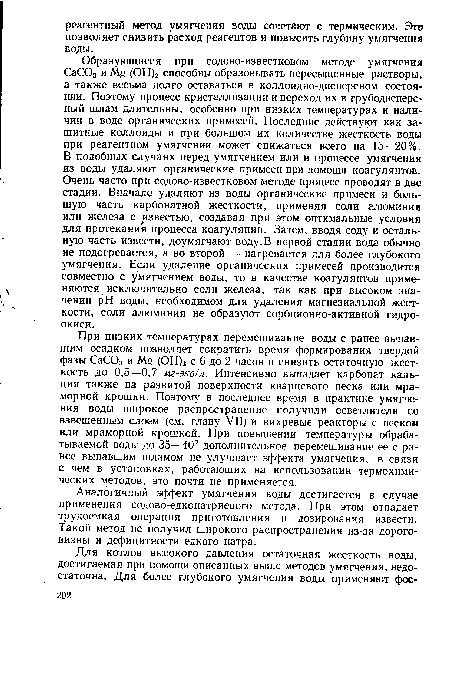 Образующиеся при содово-известковом методе умягчения СаСОз и Mg (ОН)2 способны образовывать пересыщенные растворы, а также весьма долго оставаться в коллоидно-дисперсном состоянии. Поэтому процесс кристаллизации и переход их в грубодисперсный шлам длительны, особенно при низких температурах и наличии в воде органических примесей. Последние действуют как защитные коллоиды и при большом их количестве жесткость воды при реагентном умягчении может снижаться всего на 15—20%. В подобных случаях перед умягчением или в процессе умягчения из воды удаляют органические примеси при помощи коагулянтов. Очень часто при содово-известковом методе процесс проводят в две стадии. Вначале удаляют из воды органические примеси и большую часть карбонатной жесткости, применяя соли алюминия или железа с известью, создавая при этом оптимальные условия для протекания процесса коагуляции. Затем, вводя соду и остальную часть извести, доумягчают воду.В первой стадии вода обычно не подогревается, а во второй — нагревается для более глубокого умягчения. Если удаление органических примесей производится совместно с умягчением воды, то в качестве коагулянтов применяются исключительно соли железа, так как при высоком значении pH воды, необходимом для удаления магнезиальной жесткости, соли алюминия не образуют сорбционно-активной гидроокиси.