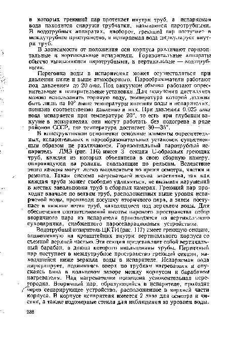 Водотрубный испаритель ЦКТИ (рис. 117) имеет греющую секцию, подвешенную на кронштейнах внутри вертикального корпуса со съемной верхней частью. Эта секция представляет собой вертикальный барабан, в днища которого ввальцованы трубы. Первичный пар поступает в междутрубное пространство греющей секции, находящейся ниже зеркала воды в испарителе. Испаряемая вода циркулирует, поднимаясь вверх по трубкам нагревателя и опускаясь вниз в кольцевом зазоре между корпусом и барабаном нагревателя. Над нагревателем помещена успокоительная перегородка. Вторичный пар, образующийся в испарителе, проходит / через сепарирующее устройство, расположенное в верхней части корпуса. В корпусе испарителя имеется 2 лаза для осмотра и чистки, а также водомерные стекла для наблюдения за уровнем воды.