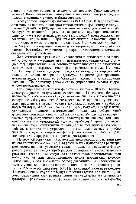 Стол управления скорыми фильтрами системы ВИГМ (Центро-спецстройпроекта гидромеханического типа [17] сдвоенный) предназначен для обслуживания двух фильтров (рис. 155). На нем имеется следующее оборудование: 5 четырехходовых кранов с рукоятками для управления гидравлическими задвижками всех пяти трубопроводов фильтра; запорный вентиль на трубе, подающий воду к четырехходовым кранам; шестиходовой кран для отбора проб фильтрованной воды; стеклянный колпак для наблюдения за прозрачностью профильтрованной воды; водоструйный эжектор для засасывания воды в стеклянный колпак; пробковый кран для включения эжектора; стеклянный стакан для взятия проб фильтрованной воды; кнопки для управления промывными насосами; прибор для замера потери напора на фильтре во время его работы; расходомер для определения скорости фильтрования.