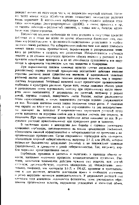 Токсическое влияние гербицидов на одни растения и отсутствие вредного действия их в таких же дозах на другие объясняется биологическими, ана-томо-морфслогическими и физиолого-биохимическими различиями и особенностями самих растений. На избирательное свойство того или иного препарата влияет также степень проникновения, передвижения и распределения химиката по растению и скорость его разложения. Избирательность гербицида зависит и от степени нарушения процессов обмена веществ у растений в результате воздействия препарата и от их способности преодолевать эти нарушения и превращать токсические для них вещества в безвредные.