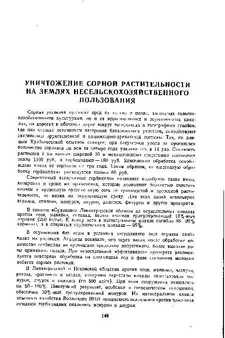 Сорные растения приносят вред не только в полях, засеянных сельскохозяйственными культурами, но и на ирригационных и осушительных каналах, на дорогах и обочинах дорог вокруг телефонных и телеграфных столбов, где они служат источником засорения близлежащих участков, способствуют заиливанию ирригационной и коллекторно-дренажной системы. Так, по данным Куйбышевской опытной станции, при отсутствии ухода за оросителем количество сорняков па нем за четыре года увеличилось в 14 раз. Стоимость расчистки 1 км канала шириной 10 м механическими средствами составляет около 1100 руб., а гербицидами—180 руб. Химическая обработка освобождает канал от сорняков на три года. Таким образом, на ежегодную обработку гербицидами расходуется только 60 руб.