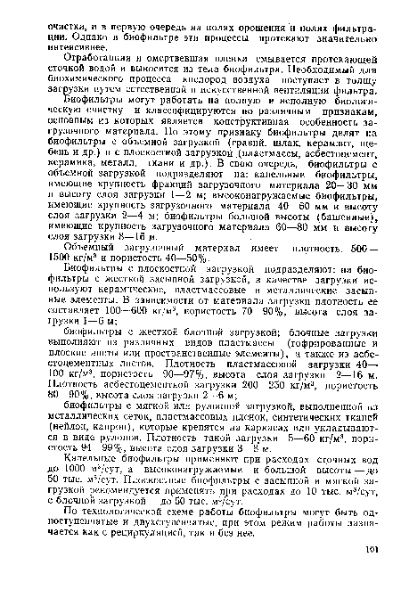 Биофильтры могут работать на полную и неполную биологическую очистку и классифицируются по различным признакам, основным из которых является конструктивная особенность загрузочного материала. По этому признаку биофильтры делят на биофильтры с объемной загрузкой (гравий, шлак, керамзит, щебень и др.) и с плоскостной загрузкой (пластмассы, асбестоцемент, керамика, металл, ткани и др.). В свою очередь, биофильтры с объемной загрузкой подразделяют на: капельные биофильтры, имеющие крупность фракций загрузочного материала 20—30 мм и высоту слоя загрузки 1—2 м; высоконагружаемые биофильтры, имеющие крупность загрузочного материала 40—60 мм и высоту слоя загрузки 2—4 м; биофильтры большой высоты (башенные), имеющие крупность загрузочного материала 60—80 мм и высоту слоя загрузки 8—16 м.