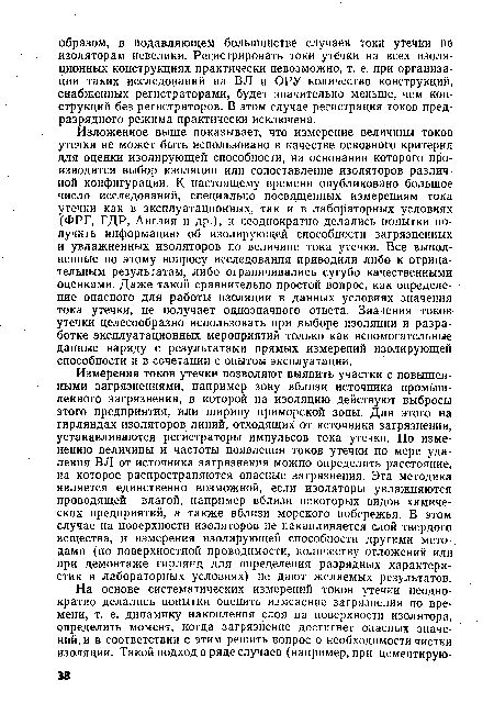 Изложенное выше показывает, что измерение величины токов утечки не может быть использовано в качестве основного критерия для оценки изолирующей способности, на основании которого производится выбор изоляции или сопоставление изоляторов различной конфигурации. К настоящему времени опубликовано большое число исследований, специально посвященных измерениям тока утечки как в эксплуатационных;, так и в лабораторных условиях (ФРГ, ГДР, Англия и др.), и неоднократно делались попытки получить информацию об изолирующей способности загрязненных и увлажненных изоляторов по величине тока утечки. Все выполненные по этому вопросу исследования приводили либо к отрицательным результатам, либо ограничивались сугубо качественными оценками. Даже такой сравнительно простой вопрос, как определение опасного для работы изоляции в данных условиях значения тока утечки, не получает однозначного ответа. Значения токов утечки целесообразно использовать при выборе изоляции и разработке эксплуатационных мероприятий только как вспомогательные данные наряду с результатами прямых измерений изолирующей способности и в сочетании с опытом эксплуатации.