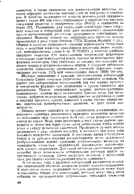 Широкое применение в практике высоковольтных лабораторий Советского Союза получило загрязнение изоляторов цементом. Он удобен для лабораторных исследований, так как хорошо пристает к поверхности фарфора при загрязнении и трудно смывается при увлажнении. Цемент воспроизводит широко распространенные, сравнительно тяжелые виды загрязнения. Однако, когда при испытаниях требуется варьирование характеристик загрязняющего слоя в широких пределах, цемент, имеющий в своем составе определенное количество ионообразующих примесей, не дает такой возможности.