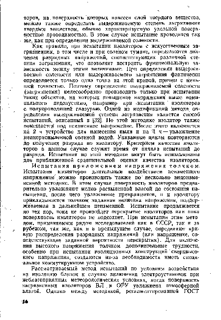 Как правило, при испытании изоляторов с искусственным загрязнением, в том числе и при соленом тумане, определяются значения разрядных напряжений, соответствующих различной степени загрязнения, что позволяет построить функциональную зависимость между этими величинами. При определении выдерживаемой солености или выдерживаемого загрязнения фактически определяется только одна точка на этой кривой, причем с меньшей точностью. Поэтому определение выдерживаемой солености (загрязнения) целесообразно производить только при испытании таких объектов, на которых повышение напряжения выше номинального недопустимо, например при испытании изоляторов с полупроводящей глазурью. Одной из модификаций метода определения выдерживаемой степени загрязнения является способ Испытаний, описанный в 32]. По этой методике изолятор также помещается под неизменное напряжение. После этого включается на 2 ч устройство для нанесения пыли и на 4 ч — увлажнение мелкораспыленной соленой водой. Указанные циклы повторяются до получения разряда по изолятору. Критерием качества изоляторов в данном случае служит время от начала испытаний до разряда. Испытания по этой методике могут быть использованы для приближенной сравнительной оценки качества изоляторов.