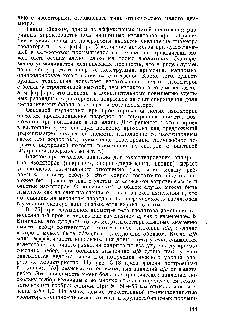 Таким образом, одним из эффективных путей повышения разрядных характеристик подстанционных изоляторов при загрязнении и увлажнении их поверхности является увеличение диаметра изолятора по телу фарфора. Увеличение диаметра при существующей в фарфоровой промышленности технологии практически может быть осуществлено только на полых изоляторах. Одновременно увеличивается механическая прочность, что в ряде случаев позволяет упростить опорные конструкции, применив, например, одноколонковые конструкции вместо треног. Кроме того, существующая технология допускает изготовление полых изоляторов с большей строительной высотой, чем изоляторов со сплошным телом фарфора, что приводит к дополнительному повышению удельных разрядных характеристик покрышек за счет сокращения доли металлических фланцев в общей высоте изолятора.