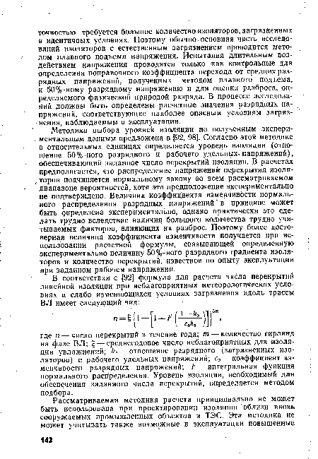 Методика выбора уровней изоляции по полученным экспери-. ментальным данным предложена в [92, 98]. Согласно этой методике в относительных единицах определяется уровень изоляции (отношение 50%-ного разрядного и рабочего удельных-напряжений), обеспечивающий заданное число перекрытий изоляции. В расчетах предполагается, что распределение напряжений перекрытия изоля-,-торов подчиняется нормальному закону во всем рассматриваемом диапазоне вероятностей, хотя это предположение экспериментально не подтверждено. Величина коэффициента изменчивости нормального распределения разрядных напряжений в принципе может быть определена экспериментально, однако практически это сделать трудно вследствие наличия большого количества трудно учитываемых факторов, влияющих на разброс. Поэтому более достоверная величина коэффициента изменчивости получается при использовании расчетной формулы, связывающей определенную экспериментально величину 50%-ного разрядного градиента изоляторов и количество перекрытий, известное по опыту эксплуатации при заданном рабочем напряжении.