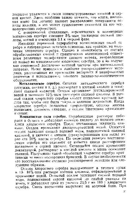 Металлическое серебро. Остатки металлического серебра (стружка, опилки и т. д.) растворяют в азотной кислоте и осаждают соляной кислотой. Осадок промывают дистиллированной водой и заливают 10%-ным раствором соляной кислоты. В рыхлый осадок хлористого серебра кладут несколько кусочков железа так, чтобы они были покрыты целиком жидкостью. Когда хлористое серебро полностью прореагирует, остатки железа вынимают, жидкость сливают, а осадок тщательно промывают и сушат.