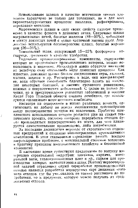 Тщательно проанализированные компоненты, содержание которых не представляет промышленного интереса, можно использовать в медицине. Металлурги давно обратили внимание на целебную силу «шлаковой» воды доменных процессов. Как известно, доменные шлаки богаты соединениями серы, кальция, магния, железа и др. Растворяясь в воде, они минерализуют ее; вода обретает способность благотворно влиять на излечение некоторых болезней, а именно: суставного ревматизма, кожных и невралгических заболеваний. С целью не только лечения, но и предупреждения указанных заболеваний в поселке Косая Гора Тульской области создана лечебница, где используются «шлаковые» воды местного комбината.