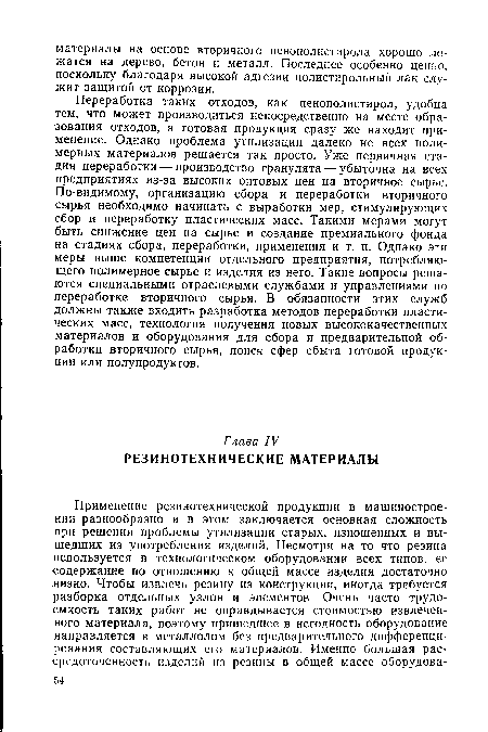 Переработка таких отходов, как пенополистирол, удобна тем, что может производиться непосредственно на месте образования отходов, а готовая продукция сразу же находит применение. Однако проблема утилизации далеко не всех полимерных материалов решается так просто. Уже первичная стадия переработки — производство гранулята — убыточна на всех предприятиях из-за высоких оптовых цен на вторичное сырье. По-видимому, организацию сбора и переработки вторичного сырья необходимо начинать с выработки мер, стимулирующих сбор и переработку пластических масс. Такими мерами могут быть снижение цен на сырье и создание премиального фонда на стадиях сбора, переработки, применения и т. п. Однако эти меры выше компетенции отдельного предприятия, потребляющего полимерное сырье и изделия из него. Такие вопросы решаются специальными отраслевыми службами и управлениями по переработке вторичного сырья. В обязанности этих служб должны также входить разработка методов переработки пластических масс, технология получения новых высококачественных материалов и оборудования для сбора и предварительной обработки вторичного сырья, поиск сфер сбыта готовой продукции или полупродуктов.